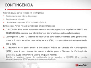 CONTINGÊNCIA Possíveis causas para a entrada em contingência: Problemas na rede interna do emissor; Problemas na internet; Ausência de retorno da SEFAZ ou Receita Federal. Emissão das Notas Fiscais Eletrônicas em contingência: O NEOGRID NF-e entra automaticamente em contingência e imprime o DANFE em CONTINGÊNCIA, sempre que identificar um dos problemas acima relacionados;  Contingência SCAN.  O sistema de Back Office deve estar preparado para gerar novas notas utilizando as séries reservadas para o SCAN, correspondentes à numeração de 900 a 999; O NEOGRID NF-e pode emitir a Declaração Prévia de Emissão em Contingência (DPEC), que é um resumo das notas enviadas para o Sistema de Contingência Eletrônica (SCE) e imprimir o DANFE em papel normal. Quando as possíveis causas de contingência forem sanadas, o NEOGRID NF-e reenvia automaticamente ao SEFAZ as notas emitidas em contingência. 