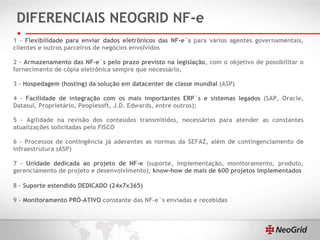 DIFERENCIAIS NEOGRID NF-e 1 –  Flexibilidade para enviar dados eletrônicos das NF-e´s  para vários agentes governamentais, clientes e outros parceiros de negócios envolvidos 2 –  Armazenamento das NF-e´s pelo prazo previsto na legislação , com o objetivo de possibilitar o fornecimento de cópia eletrônica sempre que necessário,  3 –  Hospedagem (hosting) da solução em datacenter de classe mundial  (ASP) 4 –  Facilidade de integração com os mais importantes ERP´s e sistemas legados  (SAP, Oracle, Datasul, Proprietário, Peoplesoft, J.D. Edwards, entre outros); 5 – Agilidade na revisão dos conteúdos transmitidos, necessários para atender as constantes atualizações solicitadas pelo FISCO 6 – Processos de contingência já aderentes as normas da SEFAZ, além de contingenciamento de infraestrutura (ASP) 7 –  Unidade dedicada ao projeto de NF-e  (suporte, implementação, monitoramento, produto, gerenciamento de projeto e desenvolvimento),  know-how de mais de 600 projetos implementados 8 –  Suporte estendido DEDICADO (24x7x365) 9 –  Monitoramento PRÓ-ATIVO  constante das NF-e´s enviadas e recebidas 