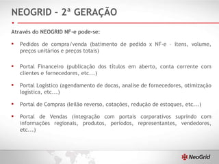 NEOGRID – 2ª GERAÇÃO Através do NEOGRID NF-e pode-se: Pedidos de compra/venda (batimento de pedido x NF-e – itens, volume, preços unitários e preços totais) Portal Financeiro (publicação dos títulos em aberto, conta corrente com clientes e fornecedores, etc...) Portal Logístico (agendamento de docas, analise de fornecedores, otimização logística, etc...) Portal de Compras (leilão reverso, cotações, redução de estoques, etc...) Portal de Vendas (integração com portais corporativos suprindo com informações regionais, produtos, períodos, representantes, vendedores, etc...) 