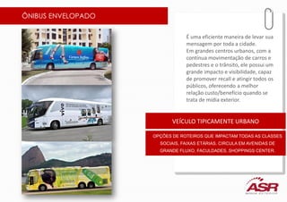 ÔNIBUS ENVELOPADO
É uma eficiente maneira de levar sua
mensagem por toda a cidade.
Em grandes centros urbanos, com a
contínua movimentação de carros e
pedestres e o trânsito, ele possui um
grande impacto e visibilidade, capaz
de promover recall e atingir todos os
públicos, oferecendo a melhor
relação custo/benefício quando se
trata de mídia exterior.
VEÍCULO TIPICAMENTE URBANO
OPÇÕES DE ROTEIROS QUE IMPACTAM TODAS AS CLASSES
SOCIAIS, FAIXAS ETÁRIAS. CIRCULA EM AVENIDAS DE
GRANDE FLUXO, FACULDADES, SHOPPINGS CENTER.
 