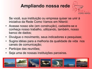 Movimento Niterói Como Vamos QUEM ESTÁ POR TRÁSO movimento está sendo constituído de modo participativo e progressivo por indivíduos e organizações interessados no futuro da cidade, capazes de assumir o compromisso inalienável de atuar sem qualquer conotação partidária ou religiosa.	O movimento reconhece como legítimos os diferentes interesses e formas de manifestação no espaço da cidade, mas exige de todos os que se propõem a dialogar, interagir e atuar no movimento que pautem suas ações e posturas, tendo o interesse da cidade acima de qualquer interesse específico, clientelista ou pontual. 