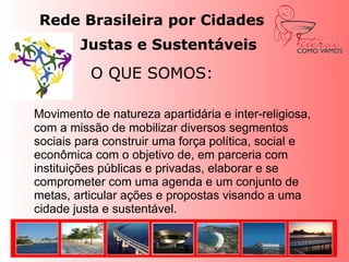 Rede Brasileira por Cidades Justas e Sustentáveis 			O QUE SOMOS:Movimento de natureza apartidária e inter-religiosa, com a missão de mobilizar diversos segmentos sociais para construir uma força política, social e econômica com o objetivo de, em parceria com instituições públicas e privadas, elaborar e se comprometer com uma agenda e um conjunto de metas, articular ações e propostas visando a uma cidade justa e sustentável. 