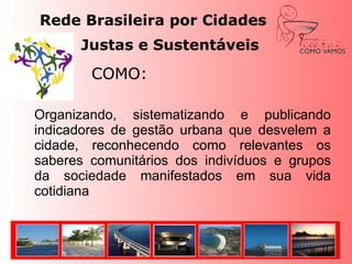 Rede Brasileira por Cidades Justas e Sustentáveis 			COMO:	Organizando, sistematizando e publicando indicadores de gestão urbana que desvelem a cidade, reconhecendo como relevantes os saberes comunitários dos indivíduos e grupos da sociedade manifestados em sua vida cotidiana