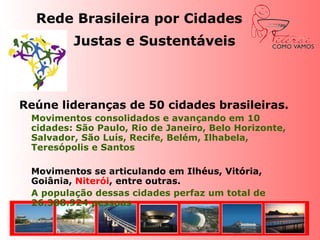 Rede Brasileira por Cidades Justas e Sustentáveis Reúne lideranças de 40 cidades brasileiras.Movimentos consolidados e avançando em 10 cidades: São Paulo, Rio de Janeiro, Belo Horizonte, Salvador, São Luís, Recife, Belém, Ilhabela, Teresópolis e Santos	Movimentos se articulando em Ilhéus, Vitória, Goiânia, Niterói, entre outras.A população dessas cidades perfaz um total de 26.388.924 pessoas