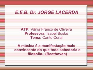 E.E.B. Dr. JORGE LACERDA ATP:  Vânia Franco de Oliveira Professora:  Isabel Busko Tema:  Canto Coral A música é a manifestação mais convincente do que toda sabedoria e filosofia.  (Beethoven) 