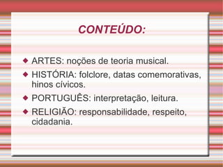 CONTEÚDO: ARTES: noções de teoria musical. HISTÓRIA: folclore, datas comemorativas, hinos cívicos. PORTUGUÊS: interpretação, leitura. RELIGIÃO: responsabilidade, respeito, cidadania. 