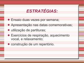 ESTRATÉGIAS: Ensaio duas vezes por semana; Apresentação nas datas comemorativas; utilização de partituras; Exercícios de respiração, aquecimento vocal, e relaxamento; construção de um repertório. 