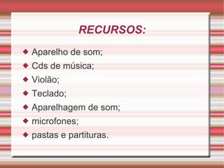 RECURSOS: Aparelho de som; Cds de música; Violão; Teclado; Aparelhagem de som; microfones; pastas e partituras. 
