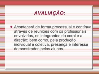 AVALIAÇÃO: Acontecerá de forma processual e contínua através de reuniões com os profissionais envolvidos, os integrantes do coral e a direção; bem como, pela produção individual e coletiva, presença e interesse demonstrados pelos alunos. 