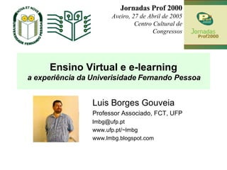 Ensino Virtual e e-learning a experiência da Univerisidade Fernando Pessoa Luis Borges Gouveia Professor Associado, FCT, UFP  [email_address] www.ufp.pt/~lmbg www.lmbg.blogspot.com  Jornadas Prof 2000 Aveiro, 27 de Abril de 2005 Centro Cultural de Congressos 