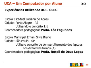 UCA – Um Computador por Aluno 10 XO Experiências Utilizando XO – OLPC Escola Estadual Luciana de Abreu Cidade: Porto Alegre - RS    Utilizando o conceito 1:1  Coordenadora pedagógica:  Profa. Léa Fagundes Escola Municipal Ernani Silva Bruno Cidade: São Paulo - SP   Utiliza o conceito de compartilhamento dos laptops nos diferentes turnos (4) Coordenadora pedagógica:  Profa. Roseli de Deus Lopes 