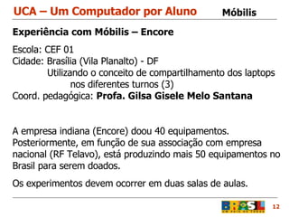 UCA – Um Computador por Aluno 12 Móbilis  Experiência com Móbilis – Encore Escola: CEF 01  Cidade: Brasília (Vila Planalto) - DF    Utilizando o conceito de compartilhamento dos laptops nos diferentes turnos (3) Coord. pedagógica:  Profa. Gilsa Gisele Melo Santana A empresa indiana (Encore) doou 40 equipamentos. Posteriormente, em função de sua associação com empresa nacional (RF Telavo), está produzindo mais 50 equipamentos no Brasil para serem doados. Os experimentos devem ocorrer em duas salas de aulas. 