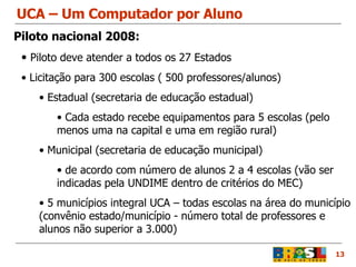 UCA – Um Computador por Aluno 13 Piloto deve atender a todos os 27 Estados Licitação para 300 escolas ( 500 professores/alunos) Estadual (secretaria de educação estadual) Cada estado recebe equipamentos para 5 escolas (pelo menos uma na capital e uma em região rural)  Municipal (secretaria de educação municipal) de acordo com número de alunos 2 a 4 escolas (vão ser indicadas pela UNDIME dentro de critérios do MEC) 5 municípios integral UCA – todas escolas na área do município (convênio estado/município - número total de professores e alunos não superior a 3.000) Piloto nacional 2008: 