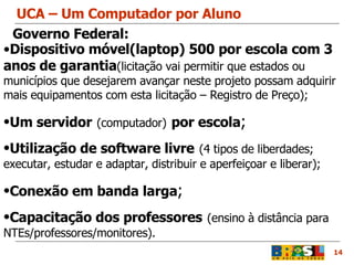 UCA – Um Computador por Aluno 14 Dispositivo móvel(laptop) 500 por escola com 3 anos de garantia (licitação vai permitir que estados ou municípios que desejarem avançar neste projeto possam adquirir mais equipamentos com esta licitação – Registro de Preço); Um servidor   (computador)   por escola ; Utilização de software livre   (4 tipos de liberdades; executar, estudar e adaptar, distribuir e aperfeiçoar e liberar); Conexão em banda larga ; Capacitação dos professores   (ensino à distância para NTEs/professores/monitores). Governo Federal: 