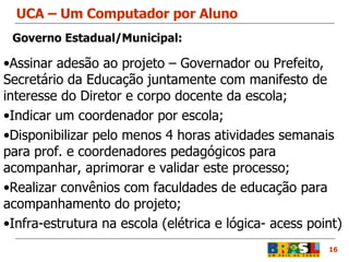 UCA – Um Computador por Aluno 16 Assinar adesão ao projeto – Governador ou Prefeito, Secretário da Educação juntamente com manifesto de interesse do Diretor e corpo docente da escola; Indicar um coordenador por escola; Disponibilizar pelo menos 4 horas atividades semanais para prof. e coordenadores pedagógicos para acompanhar, aprimorar e validar este processo; Realizar convênios com faculdades de educação para acompanhamento do projeto; Infra-estrutura na escola (elétrica e lógica- acess point) Governo Estadual/Municipal: 