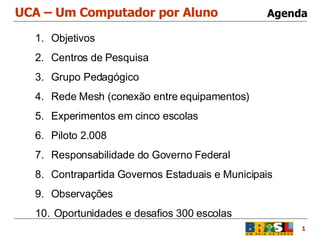 UCA – Um Computador por Aluno 1 Agenda Objetivos Centros de Pesquisa Grupo Pedagógico  Rede Mesh (conexão entre equipamentos) Experimentos em cinco escolas  Piloto 2.008 Responsabilidade do Governo Federal Contrapartida Governos Estaduais e Municipais Observações  Oportunidades e desafios 300 escolas 