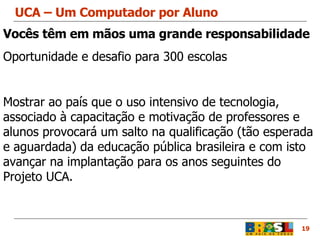 UCA – Um Computador por Aluno 19 Vocês têm em mãos uma grande responsabilidade Oportunidade e desafio para 300 escolas   Mostrar ao país que o uso intensivo de tecnologia, associado à capacitação e motivação de professores e alunos provocará um salto na qualificação (tão esperada e aguardada) da educação pública brasileira e com isto avançar na implantação para os anos seguintes do Projeto UCA.  