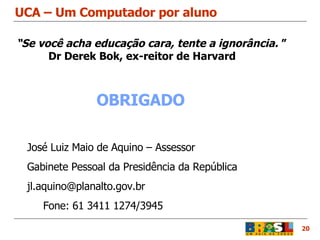 UCA – Um Computador por aluno 20 José Luiz Maio de Aquino – Assessor  Gabinete Pessoal da Presidência da República   [email_address] Fone: 61 3411 1274/3945 OBRIGADO “ Se você acha educação cara, tente a ignorância.  ”   Dr Derek Bok, ex-reitor de Harvard 