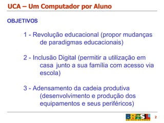 UCA – Um Computador por Aluno 2 OBJETIVOS 1 - Revolução educacional (propor mudanças  de paradigmas educacionais) 2 - Inclusão Digital (permitir a utilização em  casa  junto a sua família com acesso via  escola) 3 - Adensamento da cadeia produtiva  (desenvolvimento e produção dos  equipamentos e seus periféricos) 