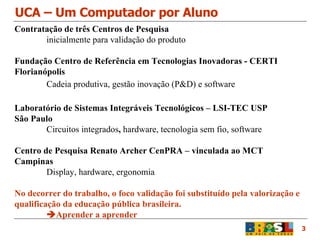 UCA – Um Computador por Aluno 3 Contratação de três Centros de Pesquisa inicialmente para validação do produto Fundação Centro de Referência em Tecnologias Inovadoras - CERTI Florianópolis Cadeia produtiva, gestão inovação (P&D) e software Laboratório de Sistemas Integráveis Tecnológicos – LSI-TEC USP São Paulo Circuitos integrados ,  hardware, tecnologia sem fio, software Centro de Pesquisa Renato Archer CenPRA – vinculada ao MCT Campinas Display, hardware, ergonomia No decorrer do trabalho, o foco validação foi substituído pela valorização e qualificação da educação pública brasileira.  Aprender a aprender 