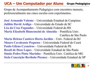 UCA – Um Computador por Aluno 4 Grupo de Acompanhamento Pedagógico com encontros mensais, preferencialmente nas cinco escolas com experimentos. José Armando Valente  – Universidade Estadual de Campinas Julíbio David Ardigo  – Universidade do Estado de SC Léa da Cruz Fagundes  – Universidade Federal do RS Maria Elizabeth Bianconcini de Almeida  – Pontifícia Univ.  Católica de São Paulo Maria Helena Cautiero Horta Jardim  – Univ. Federal do RJ Mauro Cavalcante Pequeno  – Universidade Federal do Ceará Paulo Gileno Cysneiros  – Universidade Federal de PE Roseli de Deus Lopes  – Universidade Estadual de São Paulo Simão Pedro Pinto Marinho  – Pontifícia Univ. Católica de MG Stela Conceição Bertholo Piconez  – Universidade Estadual de SP Grupo Pedagógico 