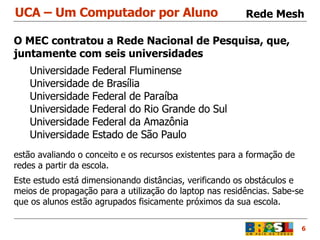 UCA – Um Computador por Aluno 6 Rede Mesh O MEC contratou a Rede Nacional de Pesquisa, que,  juntamente com seis universidades  Universidade Federal Fluminense Universidade de Brasília Universidade Federal de Paraíba Universidade Federal do Rio Grande do Sul Universidade Federal da Amazônia Universidade Estado de São Paulo estão avaliando o conceito e os recursos existentes para a formação de redes a partir da escola. Este estudo está dimensionando distâncias, verificando os obstáculos e meios de propagação para a utilização do laptop nas residências. Sabe-se que os alunos estão agrupados fisicamente próximos da sua escola.  