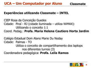 UCA – Um Computador por Aluno 8 Classmate Experiências utilizando Classmate – INTEL CIEP Rosa da Conceição Guedes  Cidade:  Piraí - RJ (cidade iluminada – utiliza WiMAX):   Utilizando o conceito 1:1  Coord. Pedag.:  Profa. Maria Helena Cautiero Horta Jardim Colégio Estadual Dom Alano Marie Du Noday Cidade:  Palmas - TO   Utiliza o conceito de compartilhamento dos laptops nos diferentes turnos (3) Coordenadora pedagógica:  Profa. Leila Ramos 