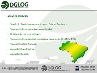 ÁREAS DE ATUAÇÃO


•   Saindo do Rio de Janeiro para todos os Estados Brasileiros.

•   Transporte de cargas soltas e consolidadas.

•   Distribuição coletas e entregas.

•   Transporte de containers importação e exportação.(DI ,DDE e DTA)

•   Transporte Aéreo Nacional.

•   Aluguel de Empilhadeira.

•   Aluguel de Munck.
 