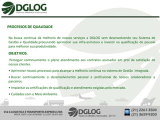 PROCESSOS DE QUALIDADE

Na busca continua da melhoria de nossos serviços a DGLOG vem desenvolvendo seu Sistema de
Gestão e Qualidade,procurando aprimorar sua infra-estrutura e investir na qualificação de pessoal
para melhorar sua produtividade.
OBJETIVOS.
Perseguir continuamente o pleno atendimento aos contratos assinados em prol da satisfação de
nossos clientes.
• Aprimorar nossos processos para alcançar a melhoria continua no sistema de Gestão Integrada.
• Buscar continuamente o desenvolvimento pessoal e profissional de nossos colaboradores e
parceiros.
• Implantar as certificações de qualificação e atendimento exigidas pelo mercado.
• Cuidados com o Meio Ambiente.
 