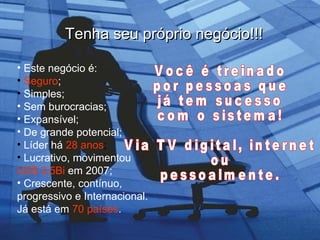 Tenha seu próprio negócio!!! Este negócio é:   Seguro ; Simples; Sem burocracias; Expansível; De grande potencial; Líder há   28 anos ; Lucrativo, movimentou   US$ 3,5Bi   em 2007; Crescente, contínuo, progressivo e Internacional. Já está em   70 países . Você é treinado por pessoas que já tem sucesso com o sistema!  Via TV digital, internet  ou  pessoalmente. 