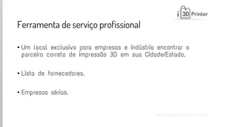 www.impressao3dprinter.com.br 
Ferramenta de serviço profissional 
•Um local exclusivo para empresas e indústria encontrar o parceiro correto de impressão 3D em sua Cidade/Estado. 
•Lista de fornecedores. 
•Empresas sérias.  