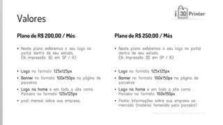 www.impressao3dprinter.com.br 
Valores 
Plano de R$ 200,00 / Mês 
•Neste plano exibiremos o seu logo no portal dentro de seu estado. EX: impressão 3D em SP / RJ 
•Logono formato 125x125px 
•Bannerno formato 100x150pxna página de parceiros 
•Logo na homee em todo o site como Parceiro no formato 125x125px 
•post mensal sobre sua empresa. 
Plano de R$ 250,00 / Mês 
•Neste plano exibiremos o seu logo no portal dentro de seu estado. EX: impressão 3D em SP / RJ 
•Logono formato 125x125px 
•Bannerno formato 100x150pxna página de parceiros 
•Logo na homee em todo o site como Parceiro no formato 160x150px 
•Postar informações sobre sua empresa ao mercado (material fornecido pelo parceiro)  