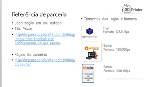 www.impressao3dprinter.com.br 
Referência de parceria 
•Localização em seu estado: 
•São Paulo: 
•http://impressao3dprinter.com.br/blog/ locais-para-imprimir-em- 3d/impressao-3d-sao-paulo/ 
•Página de parceiros 
•http://impressao3dprinter.com.br/blog/ parceiros/ 
•Tamanhos dos logos e banners 
Logo 
Formato 125X125px 
Banner 
Formato 160X150px 
Banner 
Formato 100X150px  