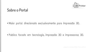 www.impressao3dprinter.com.br 
Sobre o Portal 
•Maior portal direcionado exclusivamente para impressão 3D. 
•Publico focado em tecnologia, impressão 3D e impressoras 3D.  