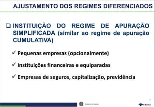 Ministério da Fazenda
15
 INSTITUIÇÃO DO REGIME DE APURAÇÃO
SIMPLIFICADA (similar ao regime de apuração
CUMULATIVA)
 Pequenas empresas (opcionalmente)
 Instituições financeiras e equiparadas
 Empresas de seguros, capitalização, previdência
AJUSTAMENTO DOS REGIMES DIFERENCIADOS
 