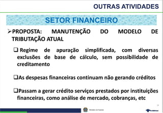 Ministério da Fazenda
OUTRAS ATIVIDADES
24
PROPOSTA: MANUTENÇÃO DO MODELO DE
TRIBUTAÇÃO ATUAL
 Regime de apuração simplificada, com diversas
exclusões de base de cálculo, sem possibilidade de
creditamento
As despesas financeiras continuam não gerando créditos
Passam a gerar crédito serviços prestados por instituições
financeiras, como análise de mercado, cobranças, etc
SETOR FINANCEIRO
 