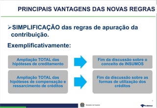 Ministério da Fazenda
6
PRINCIPAIS VANTAGENS DAS NOVAS REGRAS
SIMPLIFICAÇÃO das regras de apuração da
contribuição.
Exemplificativamente:
Ampliação TOTAL das
hipóteses de creditamento
Fim da discussão sobre o
conceito de INSUMOS
Ampliação TOTAL das
hipóteses de compensação e
ressarcimento de créditos
Fim da discussão sobre as
formas de utilização dos
créditos
 