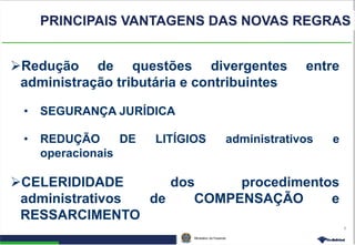 Ministério da Fazenda
8
Redução de questões divergentes entre
administração tributária e contribuintes
• SEGURANÇA JURÍDICA
• REDUÇÃO DE LITÍGIOS administrativos e
operacionais
CELERIDIDADE dos procedimentos
administrativos de COMPENSAÇÃO e
RESSARCIMENTO
PRINCIPAIS VANTAGENS DAS NOVAS REGRAS
 