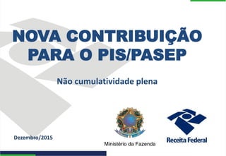 Ministério da Fazenda
Dezembro/2015
NOVA CONTRIBUIÇÃO
PARA O PIS/PASEP
Não cumulatividade plena
 