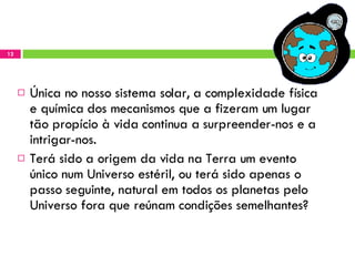 Única no nosso sistema solar, a complexidade física e química dos mecanismos que a fizeram um lugar tão propício à vida continua a surpreender-nos e a intrigar-nos.  Terá sido a origem da vida na Terra um evento único num Universo estéril, ou terá sido apenas o passo seguinte, natural em todos os planetas pelo Universo fora que reúnam condições semelhantes? 
