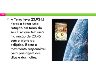 A Terra leva 23.9345 horas a fazer uma rotação em torno do seu eixo que tem uma inclinação de 23.45º com o plano da eclíptica. É este o movimento responsável pela passagem dos dias e das noites. 