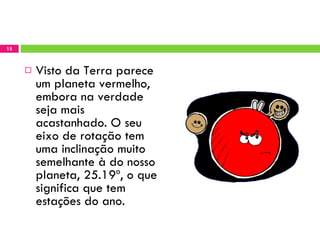 Visto da Terra parece um planeta vermelho, embora na verdade seja mais acastanhado. O seu eixo de rotação tem uma inclinação muito semelhante à do nosso planeta, 25.19º, o que significa que tem estações do ano. 