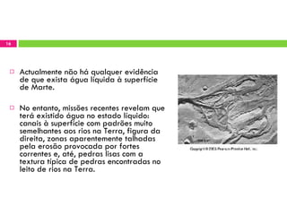 Actualmente não há qualquer evidência de que exista água líquida à superfície de Marte.  No entanto, missões recentes revelam que terá existido água no estado líquido: canais à superfície com padrões muito semelhantes aos rios na Terra, figura da direita, zonas aparentemente talhadas pela erosão provocada por fortes correntes e, até, pedras lisas com a textura típica de pedras encontradas no leito de rios na Terra. 