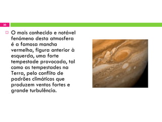 O mais conhecido e notável fenómeno desta atmosfera é a famosa mancha vermelha, figura anterior à esquerda, uma forte tempestade provocada, tal como as tempestades na Terra, pelo conflito de padrões climáticos que produzem ventos fortes e grande turbulência. 