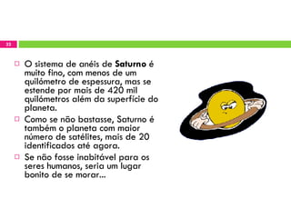 O sistema de anéis de  Saturno  é muito fino, com menos de um quilómetro de espessura, mas se estende por mais de 420 mil quilómetros além da superfície do planeta. Como se não bastasse, Saturno é também o planeta com maior número de satélites, mais de 20 identificados até agora. Se não fosse inabitável para os seres humanos, seria um lugar bonito de se morar... 