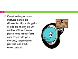 Constituído por uma mistura densa de diferentes tipos de gelo e gás ao redor de um núcleo sólido, Úrano possui uma atmosfera com traços de gás metano, responsável por sua cor azul-esverdeada. 