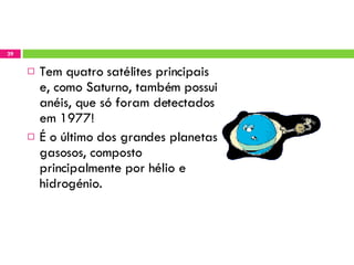 Tem quatro satélites principais e, como Saturno, também possui anéis, que só foram detectados em 1977! É o último dos grandes planetas gasosos, composto principalmente por hélio e hidrogénio.  