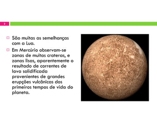 São muitas as semelhanças com a Lua.  Em Mercúrio observam-se  zonas de muitas crateras, e zonas lisas, aparentemente o resultado de correntes de lava solidificada provenientes de grandes erupções vulcânicas dos primeiros tempos de vida do planeta. 