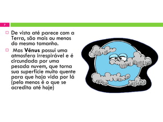De vista até parece com a Terra, são mais ou menos do mesmo tamanho. Mas  Vénus  possui uma atmosfera irrespirável e é circundada por uma pesada nuvem, que torna sua superfície muito quente para que haja vida por lá (pelo menos é o que se acredita até hoje) 