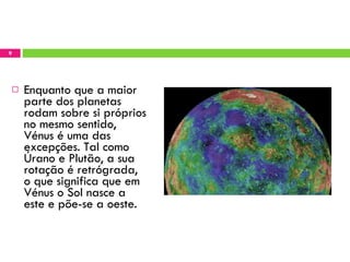 Enquanto que a maior parte dos planetas rodam sobre si próprios no mesmo sentido, Vénus é uma das excepções. Tal como Úrano e Plutão, a sua rotação é retrógrada, o que significa que em Vénus o Sol nasce a este e põe-se a oeste. 